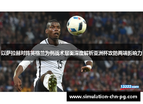 以萨拉赫对阵英格兰为例战术层面深度解析亚洲杯攻防两端影响力