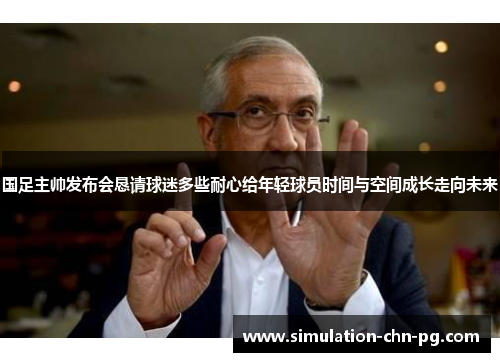国足主帅发布会恳请球迷多些耐心给年轻球员时间与空间成长走向未来
