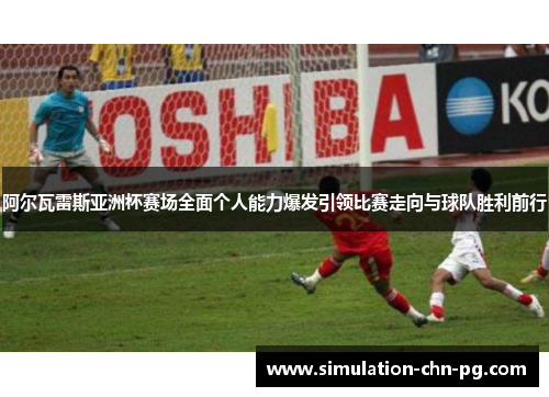 阿尔瓦雷斯亚洲杯赛场全面个人能力爆发引领比赛走向与球队胜利前行